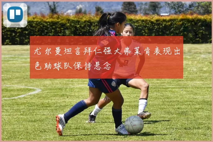 尤尔曼坦言拜仁强大弗莱肯表现出色助球队保持悬念