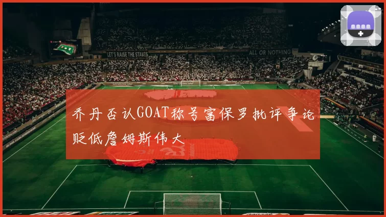 乔丹否认GOAT称号富保罗批评争论贬低詹姆斯伟大