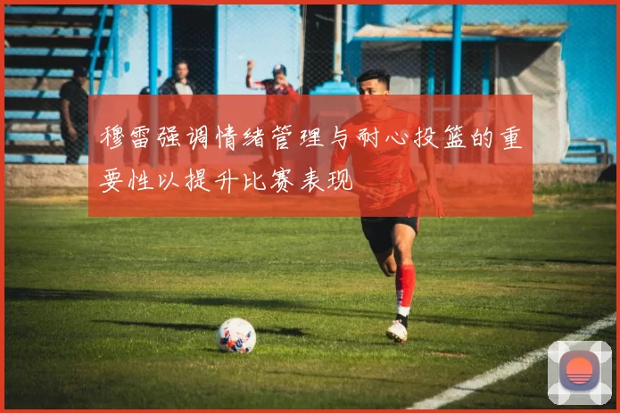 穆雷强调情绪管理与耐心投篮的重要性以提升比赛表现