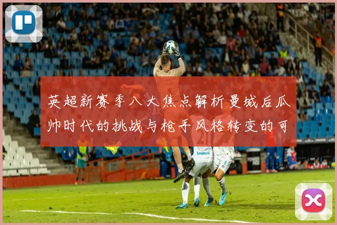 英超新赛季八大焦点解析曼城后瓜帅时代的挑战与枪手风格转变的可能性