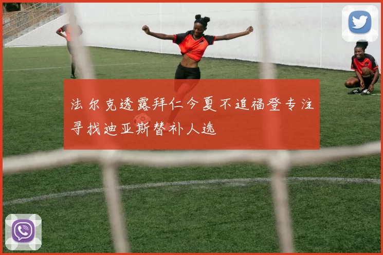 法尔克透露拜仁今夏不追福登专注寻找迪亚斯替补人选