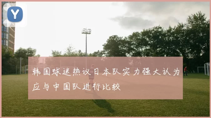 韩国球迷热议日本队实力强大认为应与中国队进行比较
