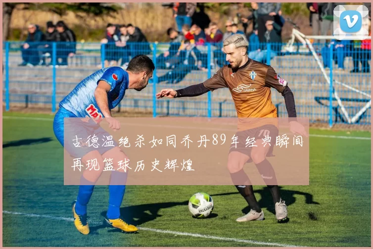 古德温绝杀如同乔丹89年经典瞬间再现篮球历史辉煌