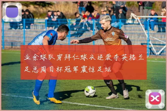 业余球队穿拜仁球衣逆袭夺英格兰足总周日杯冠军震惊足坛