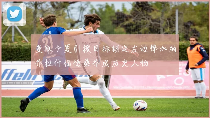 曼联今夏引援目标锁定左边锋加纳乔拉什福德桑乔成历史人物