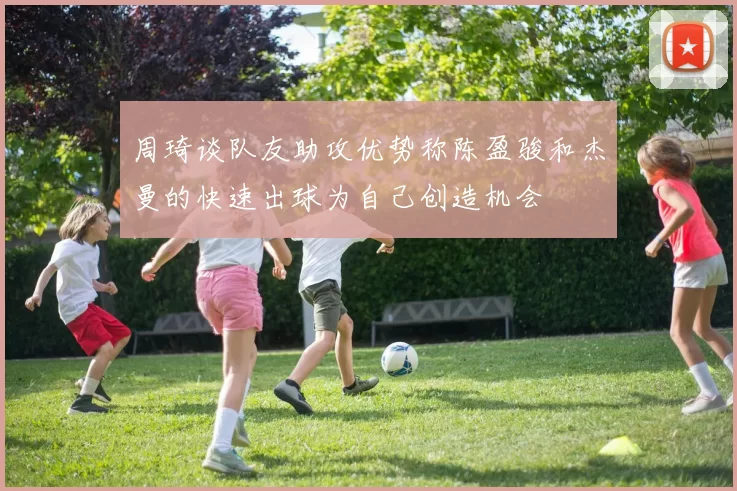 周琦谈队友助攻优势称陈盈骏和杰曼的快速出球为自己创造机会