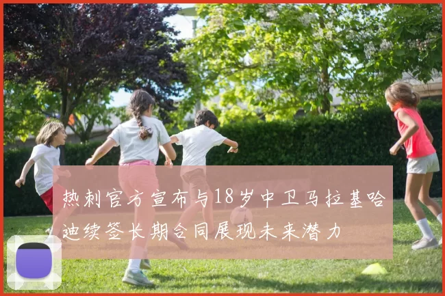 热刺官方宣布与18岁中卫马拉基哈迪续签长期合同展现未来潜力