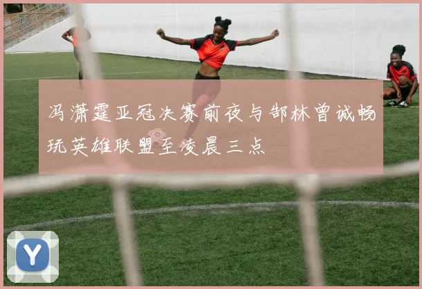 冯潇霆亚冠决赛前夜与郜林曾诚畅玩英雄联盟至凌晨三点