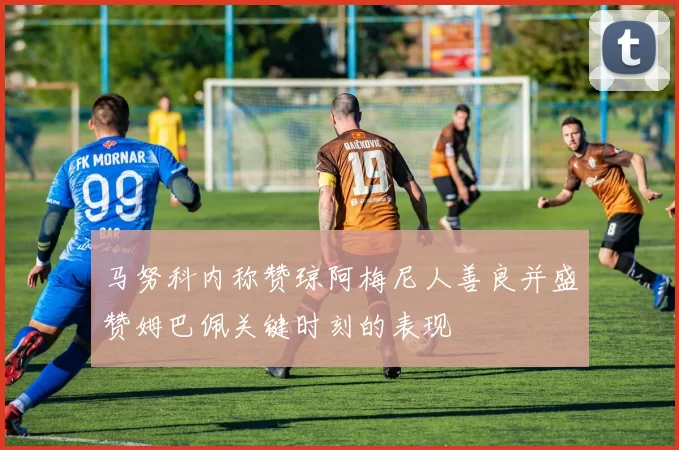 马努科内称赞琼阿梅尼人善良并盛赞姆巴佩关键时刻的表现