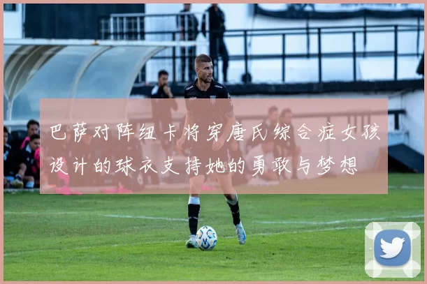 巴萨对阵纽卡将穿唐氏综合症女孩设计的球衣支持她的勇敢与梦想
