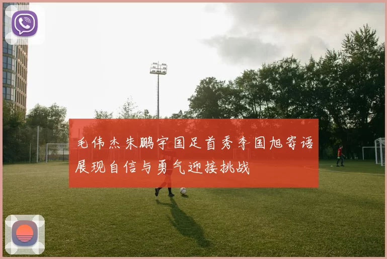 毛伟杰朱鹏宇国足首秀李国旭寄语展现自信与勇气迎接挑战