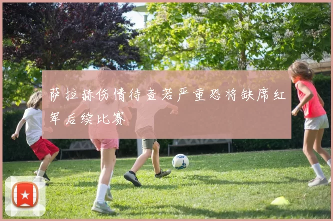 萨拉赫伤情待查若严重恐将缺席红军后续比赛