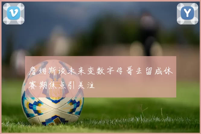 詹姆斯谈未来变数字母哥去留成休赛期焦点引关注