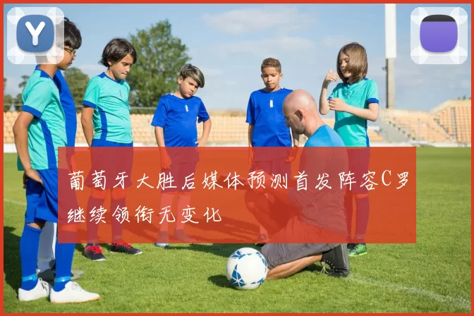 葡萄牙大胜后媒体预测首发阵容C罗继续领衔无变化