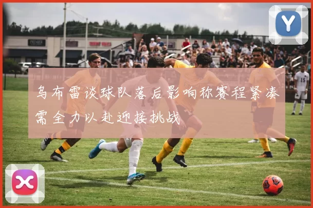 乌布雷谈球队落后影响称赛程紧凑需全力以赴迎接挑战