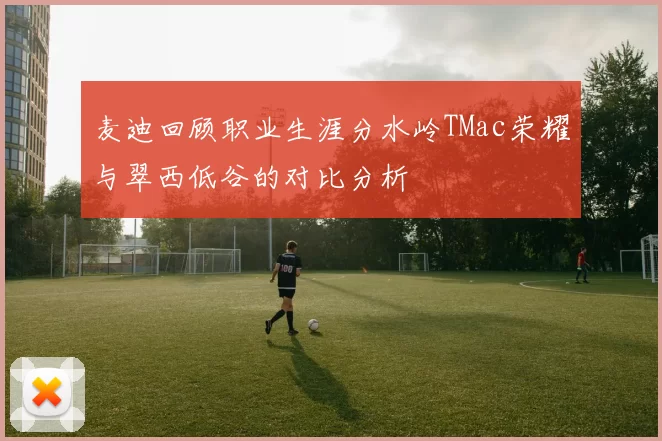 麦迪回顾职业生涯分水岭TMac荣耀与翠西低谷的对比分析