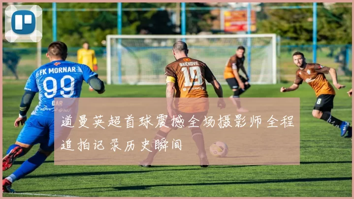 道曼英超首球震撼全场摄影师全程追拍记录历史瞬间