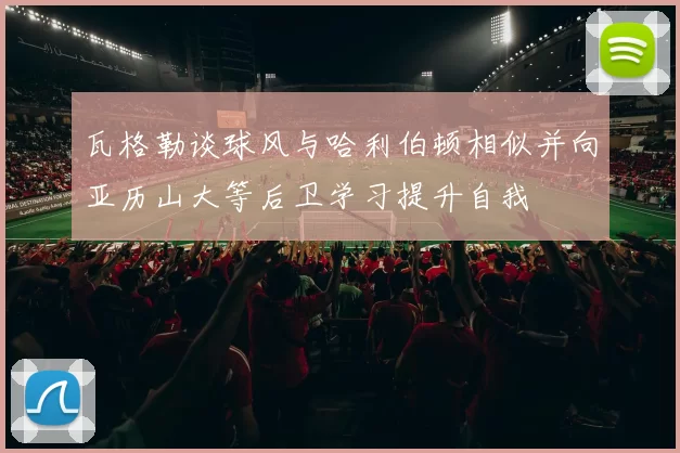 瓦格勒谈球风与哈利伯顿相似并向亚历山大等后卫学习提升自我