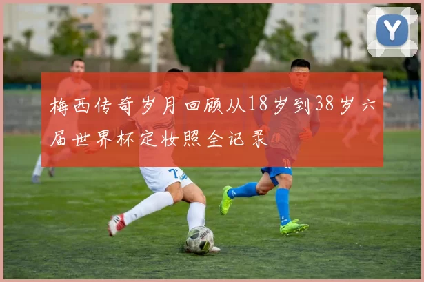 梅西传奇岁月回顾从18岁到38岁六届世界杯定妆照全记录