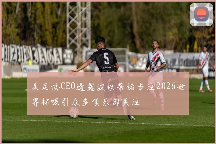 美足协CEO透露波切蒂诺专注2026世界杯吸引众多俱乐部关注