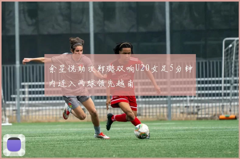余星悦助攻郑璐双响U20女足5分钟内连入两球领先越南