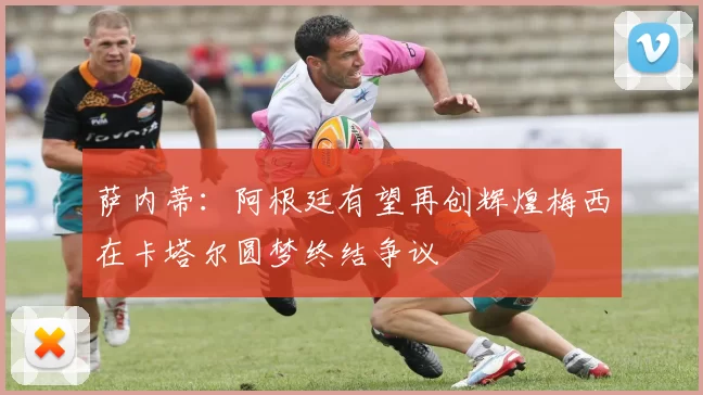 萨内蒂：阿根廷有望再创辉煌梅西在卡塔尔圆梦终结争议