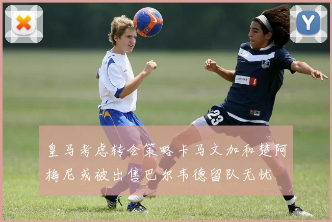 皇马考虑转会策略卡马文加和楚阿梅尼或被出售巴尔韦德留队无忧