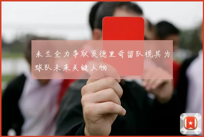 米兰全力争取莫德里奇留队视其为球队未来关键人物