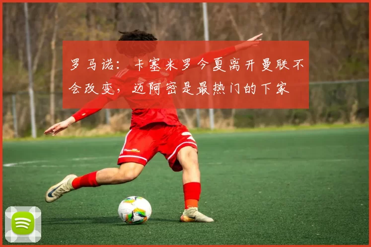 罗马诺：卡塞米罗今夏离开曼联不会改变，迈阿密是最热门的下家