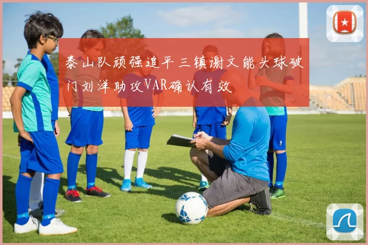 泰山队顽强追平三镇谢文能头球破门刘洋助攻VAR确认有效